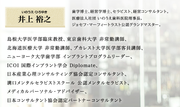 
				【井上裕之】歯学博士、経営学博士、セラピスト、経営コンサルタント。
				医療法人社団 いのうえ歯科医院理事長。
				島根大学医学部臨床教授、東京歯科大学 非常勤講師、
				北海道医療大学 非常勤講師、ブカレスト大学医学部客員講師、
				ニューヨーク大学歯学部 インプラントプログラムリーダー、
				ICOI 国際インプラント学会 Diplomate、
				日本産業心理コンサルティング協会認定コンサルタント、
				溝口メンタルセラピストスクール 公認メンタルセラピスト、
				メディカルパーソナル・アドバイザー、
				日本コンサルタント協会認定パートナーコンサルタント