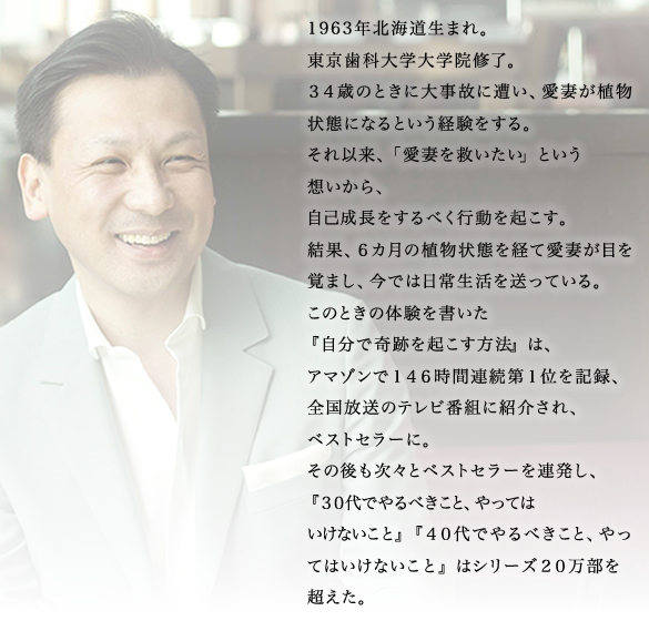 
				1963年北海道生まれ。
				東京歯科大学大学院修了。
				３４歳のときに大事故に遭い、愛妻が植物状態になるという経験をする。
				それ以来、「愛妻を救いたい」という
				想いから、
				自己成長をするべく行動を起こす。
				結果、６カ月の植物状態を経て愛妻が目を覚まし、今では日常生活を送っている。
				このときの体験を書いた
				『自分で奇跡を起こす方法』は、
				アマゾンで１４６時間連続第１位を記録、
				全国放送のテレビ番組に紹介され、
				ベストセラーに。
				その後も次々とベストセラーを連発し、
				『３０代でやるべきこと、やっては
				いけないこと』『４０代でやるべきこと、やってはいけないこと』はシリーズ２０万部を超えた。
				