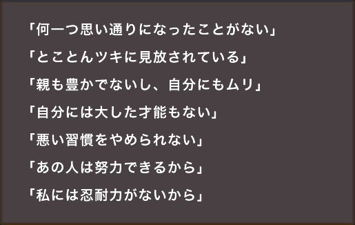「何一つ思い通りになったことがない」「とことんツキに見放されている」「親も豊かでないし、自分にもムリ」「自分には大した才能もない」「悪い習慣をやめられない」「あの人は努力できるから」「私には忍耐力がないから」