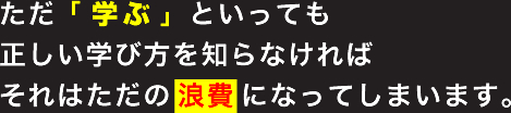 ただ「学ぶ」といっても正しい学び方を知らなければそれはただの浪費になってしまいます。