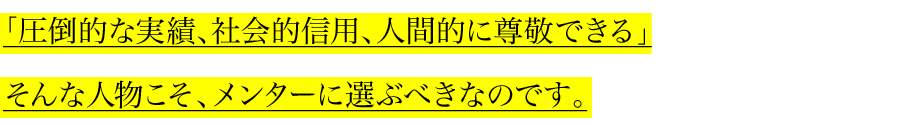 「圧倒的な実績、社会的信用、人間的に尊敬できる」
そんな人物こそ、メンターに選ぶべきなのです。