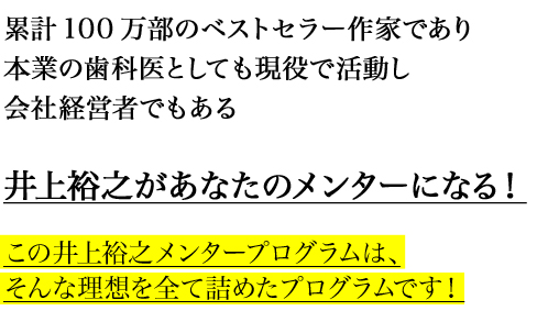 累計100万部のベストセラー作家であり
本業の歯科医としても現役で活動し
会社経営者でもある

井上裕之があなたのメンターになる！

この井上裕之メンタープログラムは、
そんな理想を全て詰めたプログラムです！