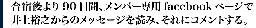 ・合宿後より90日間、メンバー専用facebookページで井上裕之からのメッセージを読み、それにコメントする。
