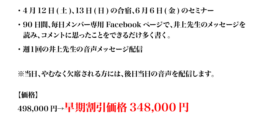 ・4月12日(土)、13日(日)の合宿、6月6日(金)のセミナー
・	90日間、毎日メンバー専用Facebookページで、井上先生のメッセージを
読み、コメントに思ったことをできるだけ多く書く。
・	週１回の井上先生の音声メッセージ配信

※当日、やむなく欠席される方には、後日当日の音声を配信します。

【価格】
498,000円→早期割引価格348,000円